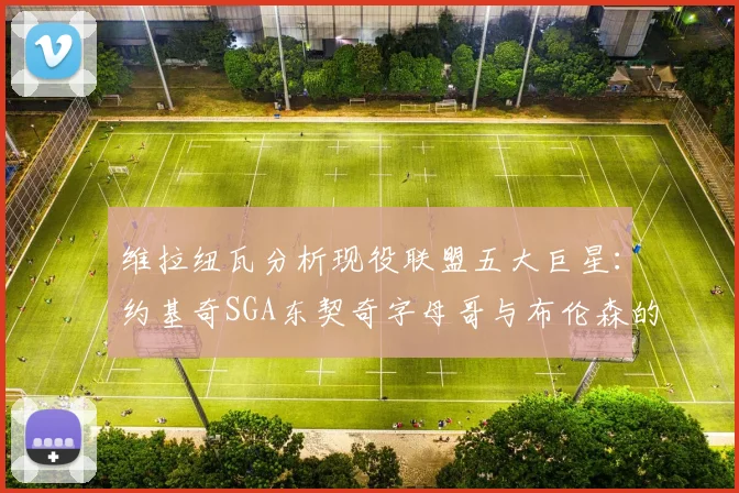 维拉纽瓦分析现役联盟五大巨星：约基奇SGA东契奇字母哥与布伦森的表现与影响
