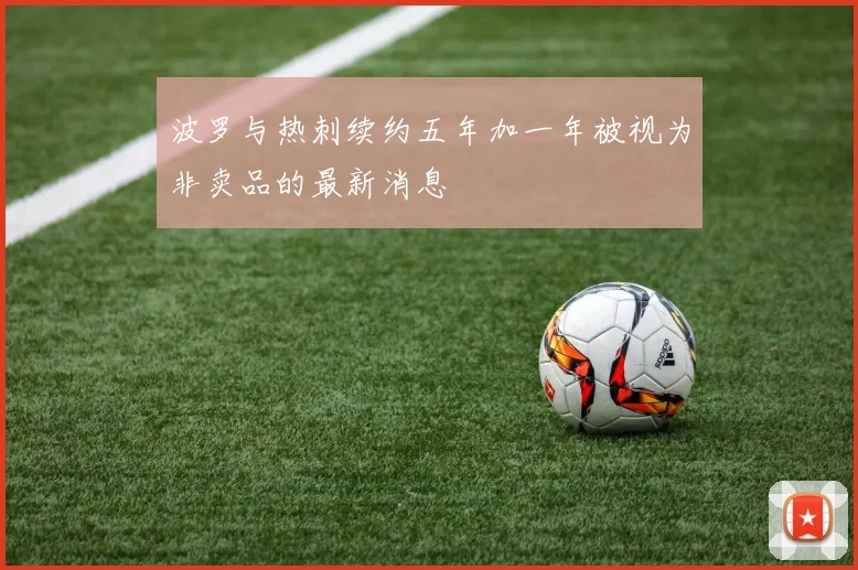 波罗与热刺续约五年加一年被视为非卖品的最新消息