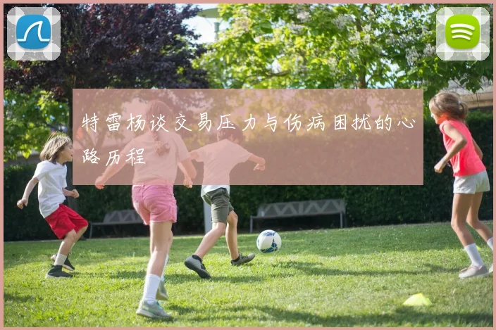 特雷杨谈交易压力与伤病困扰的心路历程
