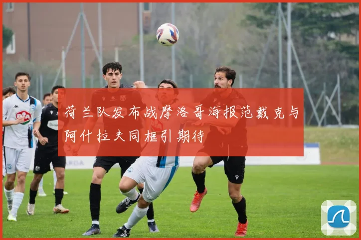 荷兰队发布战摩洛哥海报范戴克与阿什拉夫同框引期待