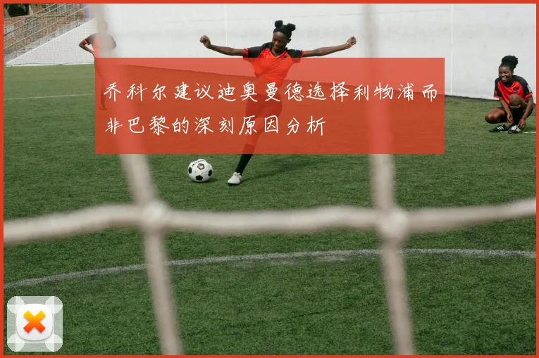 乔科尔建议迪奥曼德选择利物浦而非巴黎的深刻原因分析