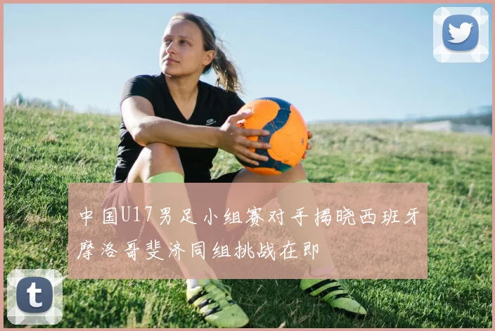 中国U17男足小组赛对手揭晓西班牙摩洛哥斐济同组挑战在即