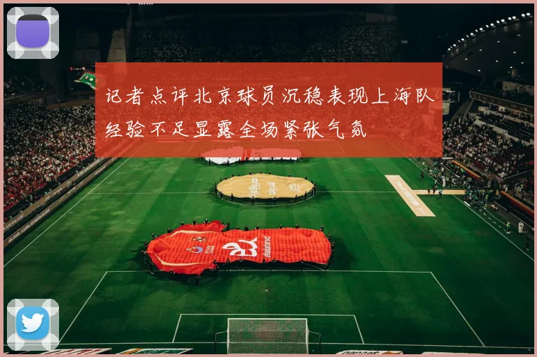 记者点评北京球员沉稳表现上海队经验不足显露全场紧张气氛