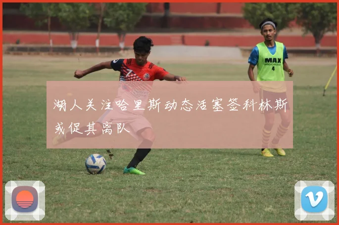 湖人关注哈里斯动态活塞签科林斯或促其离队