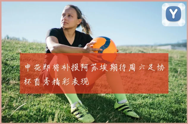 申花即将补报阿苏埃期待周六足协杯首秀精彩表现