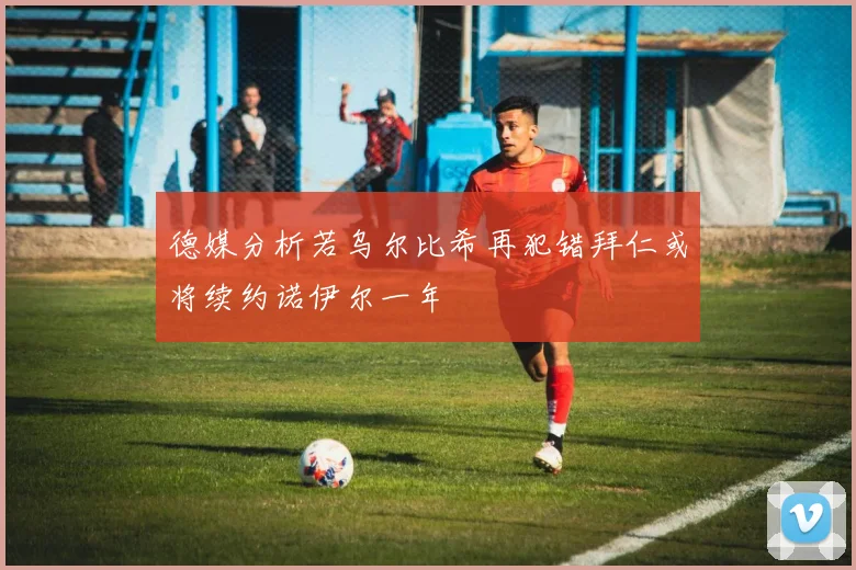德媒分析若乌尔比希再犯错拜仁或将续约诺伊尔一年