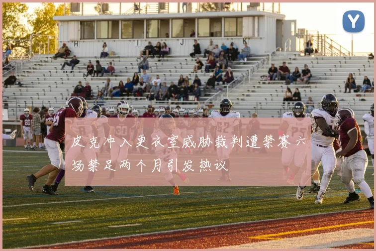 皮克冲入更衣室威胁裁判遭禁赛六场禁足两个月引发热议