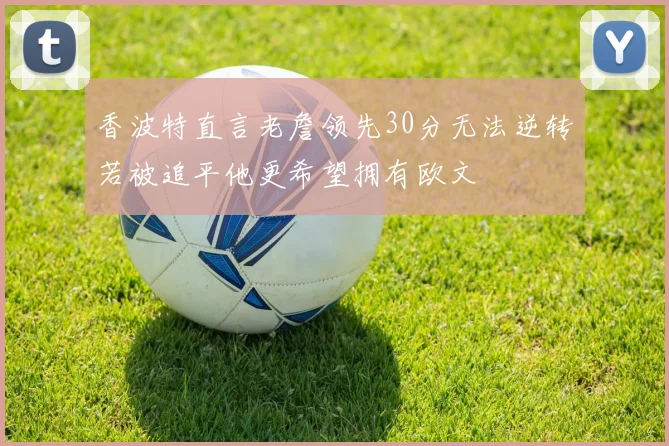 香波特直言老詹领先30分无法逆转若被追平他更希望拥有欧文