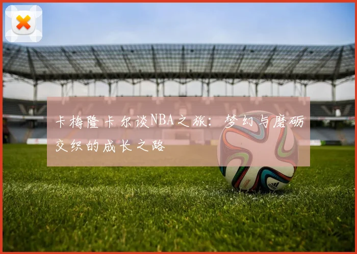 卡梅隆卡尔谈NBA之旅：梦幻与磨砺交织的成长之路