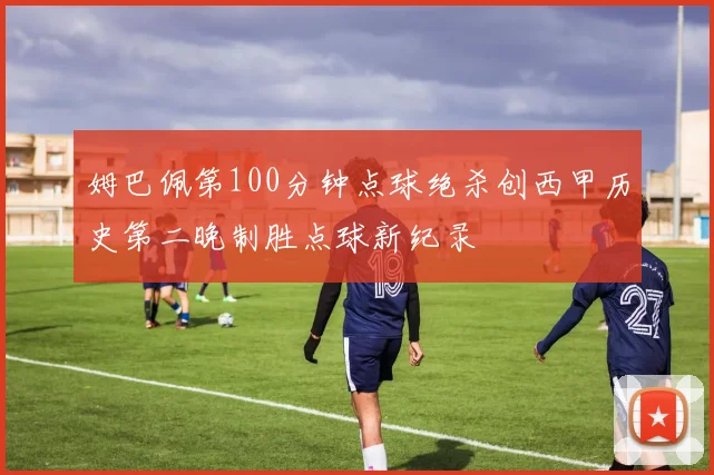姆巴佩第100分钟点球绝杀创西甲历史第二晚制胜点球新纪录