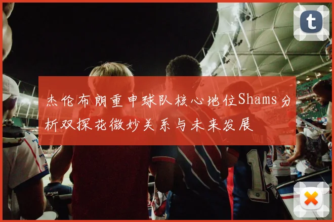 杰伦布朗重申球队核心地位Shams分析双探花微妙关系与未来发展