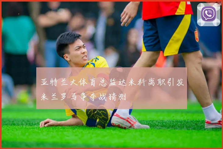 亚特兰大体育总监达米科离职引发米兰罗马争夺战猜测