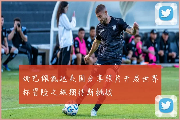 姆巴佩抵达美国分享照片开启世界杯冒险之旅期待新挑战