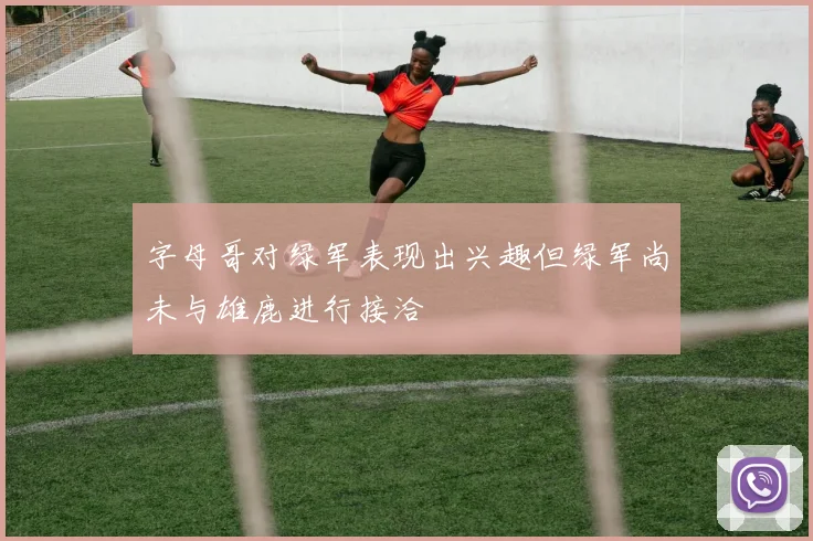 字母哥对绿军表现出兴趣但绿军尚未与雄鹿进行接洽