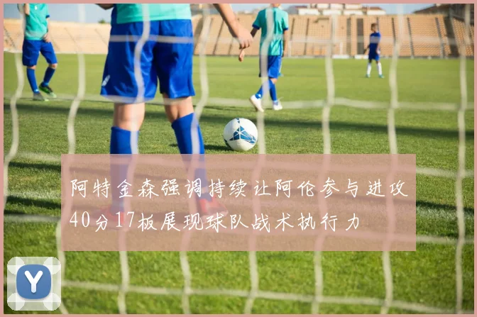 阿特金森强调持续让阿伦参与进攻40分17板展现球队战术执行力