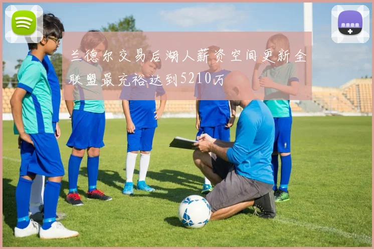 兰德尔交易后湖人薪资空间更新全联盟最充裕达到5210万