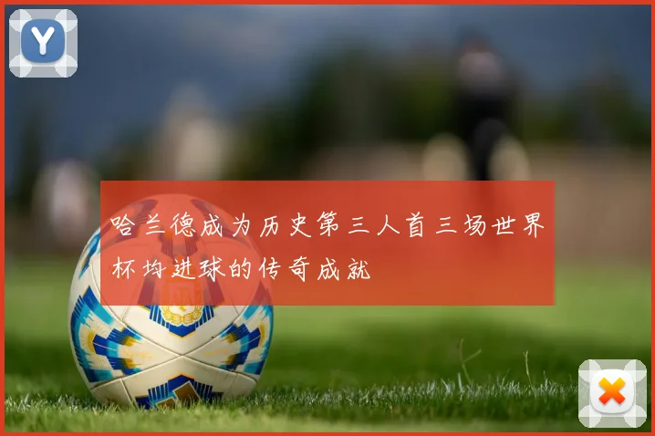 哈兰德成为历史第三人首三场世界杯均进球的传奇成就