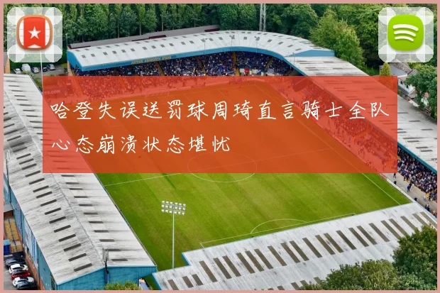 哈登失误送罚球周琦直言骑士全队心态崩溃状态堪忧