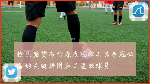 徐杰盛赞布伦森表现称其为夺冠必备的关键拼图和五星级球员