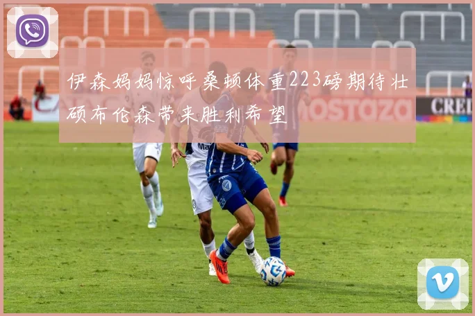 伊森妈妈惊呼桑顿体重223磅期待壮硕布伦森带来胜利希望