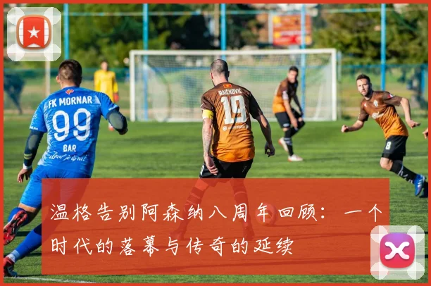 温格告别阿森纳八周年回顾：一个时代的落幕与传奇的延续