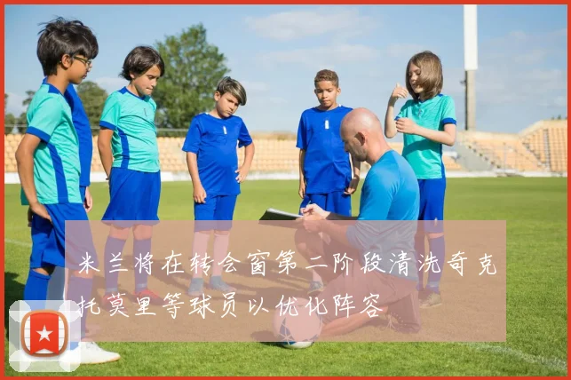 米兰将在转会窗第二阶段清洗奇克托莫里等球员以优化阵容