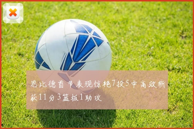 恩比德首节表现惊艳7投5中高效斩获11分3篮板1助攻